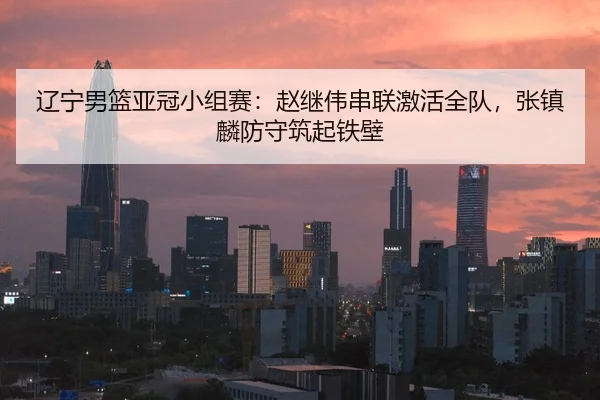 辽宁男篮亚冠小组赛：赵继伟串联激活全队，张镇麟防守筑起铁壁