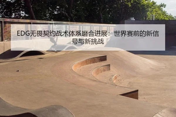 EDG无畏契约战术体系磨合进展：世界赛前的新信号与新挑战