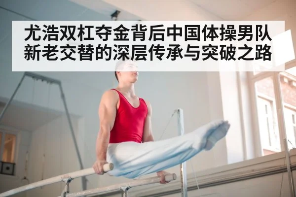 尤浩双杠夺金背后中国体操男队新老交替的深层传承与突破之路