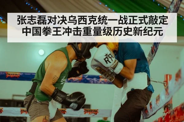 张志磊对决乌西克统一战正式敲定 中国拳王冲击重量级历史新纪元